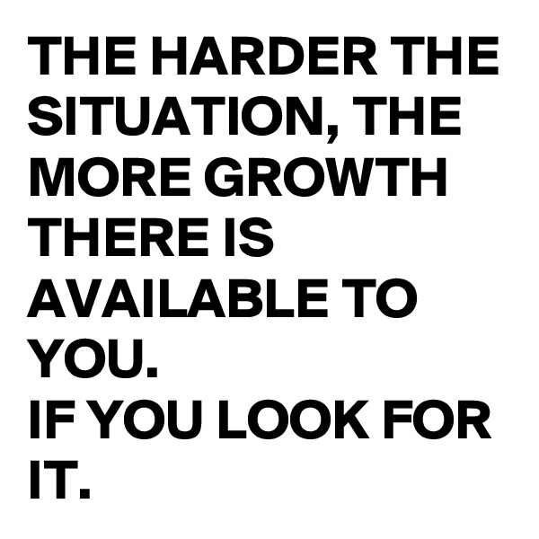 THE HARDER THE SITUATION, THE MORE GROWTH THERE IS AVAILABLE TO YOU. 
IF YOU LOOK FOR IT.