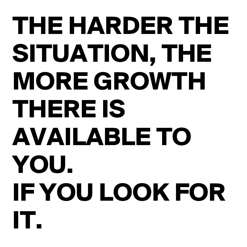 THE HARDER THE SITUATION, THE MORE GROWTH THERE IS AVAILABLE TO YOU. 
IF YOU LOOK FOR IT.
