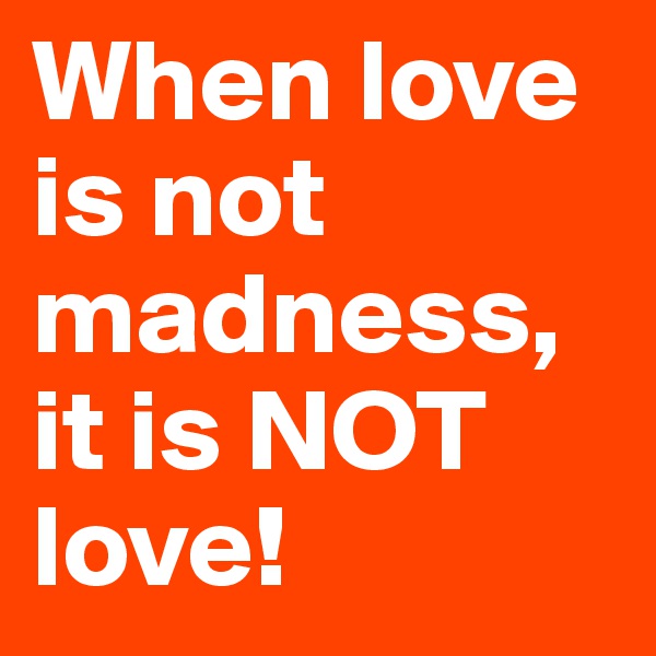 When love is not madness, it is NOT love!