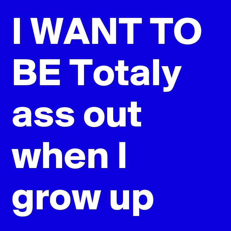 I WANT TO BE Totaly ass out when I grow up