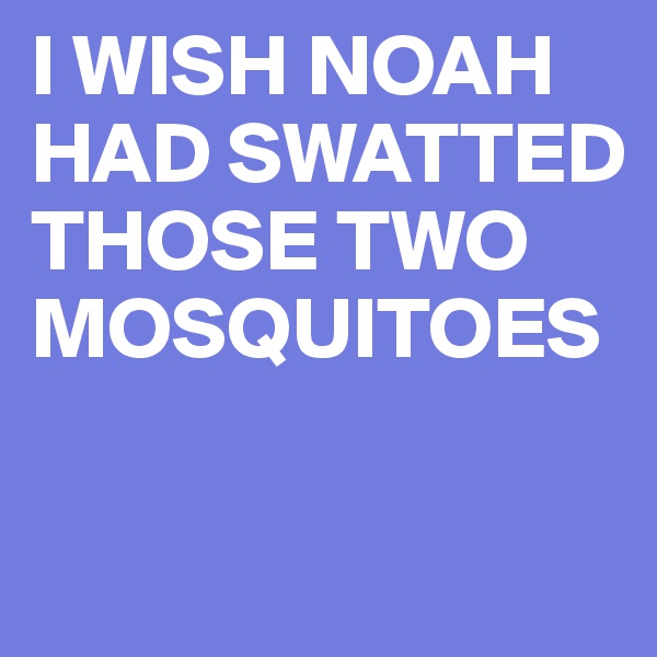 I WISH NOAH HAD SWATTED THOSE TWO MOSQUITOES

