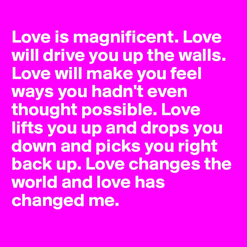 
Love is magnificent. Love will drive you up the walls. Love will make you feel ways you hadn't even thought possible. Love lifts you up and drops you down and picks you right back up. Love changes the world and love has changed me.
