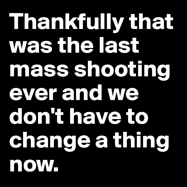 Thankfully that was the last mass shooting ever and we don't have to change a thing now.