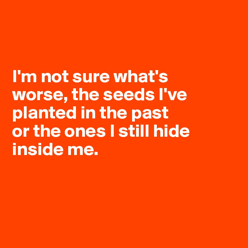 


I'm not sure what's 
worse, the seeds I've planted in the past 
or the ones I still hide inside me.



