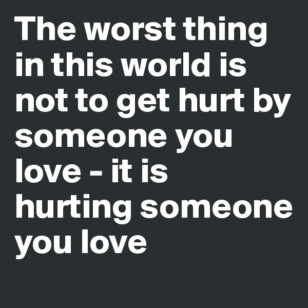 The worst thing in this world is not to get hurt by someone you love - it is hurting someone you love
