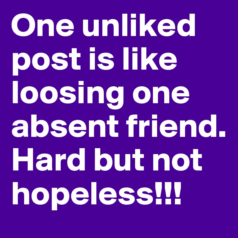 One unliked post is like loosing one absent friend. Hard but not hopeless!!!