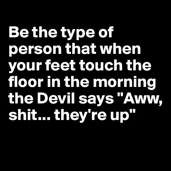 
Be the type of person that when your feet touch the floor in the morning the Devil says "Aww, shit... they're up"

