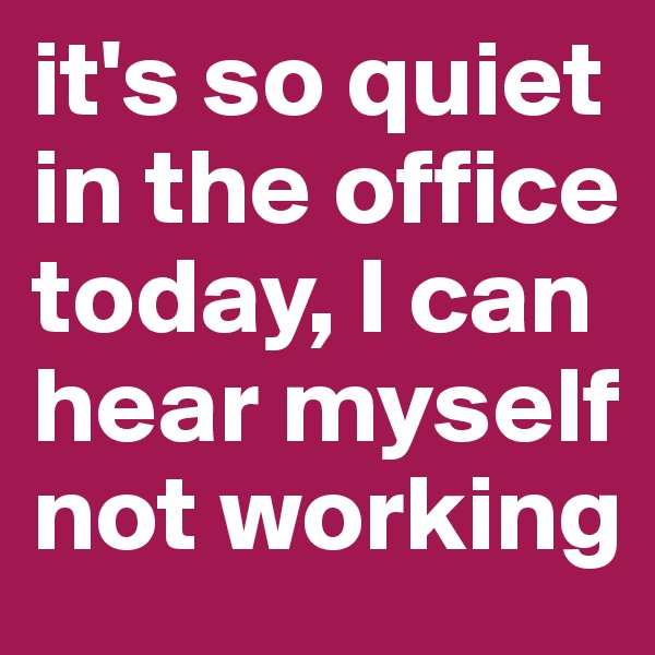 it's so quiet in the office today, I can hear myself not working 