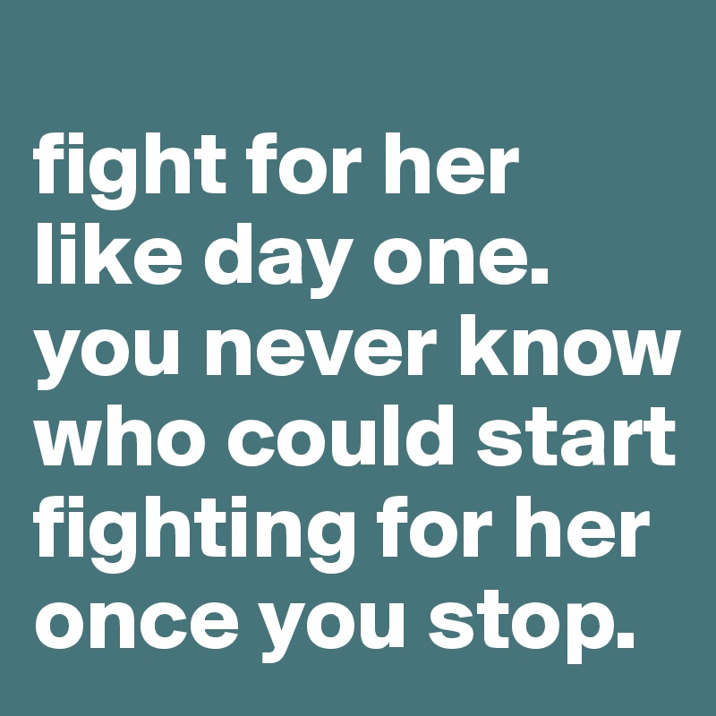 
fight for her like day one. you never know who could start fighting for her once you stop. 