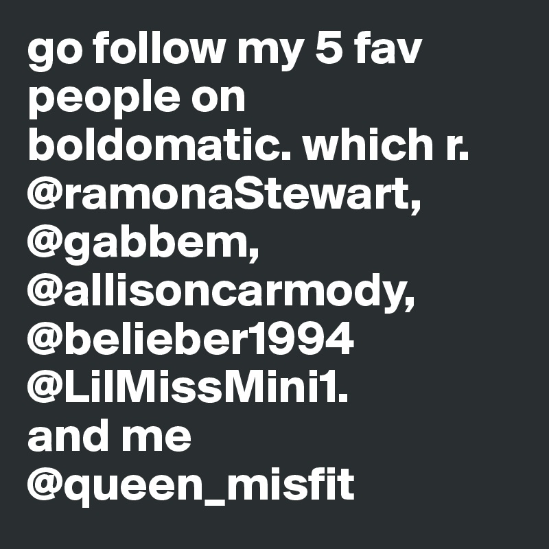 go follow my 5 fav people on boldomatic. which r. @ramonaStewart, @gabbem, @allisoncarmody, @belieber1994 
@LilMissMini1. 
and me @queen_misfit