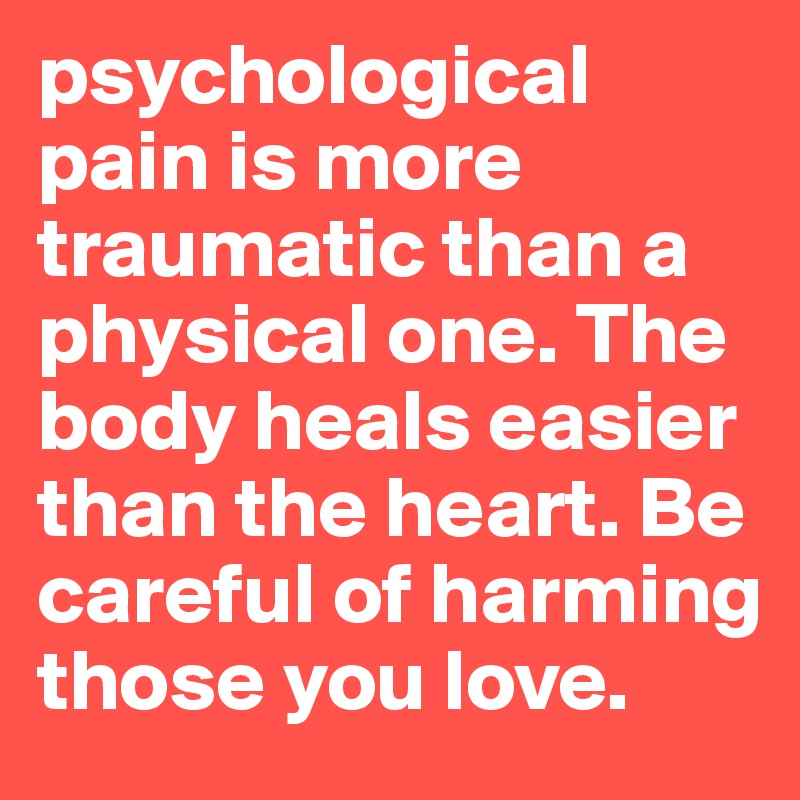 psychological pain is more traumatic than a physical one. The body heals easier than the heart. Be careful of harming those you love. 