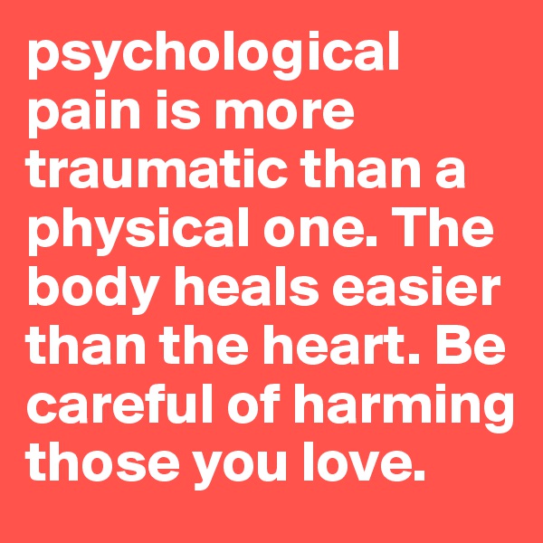 psychological pain is more traumatic than a physical one. The body heals easier than the heart. Be careful of harming those you love. 