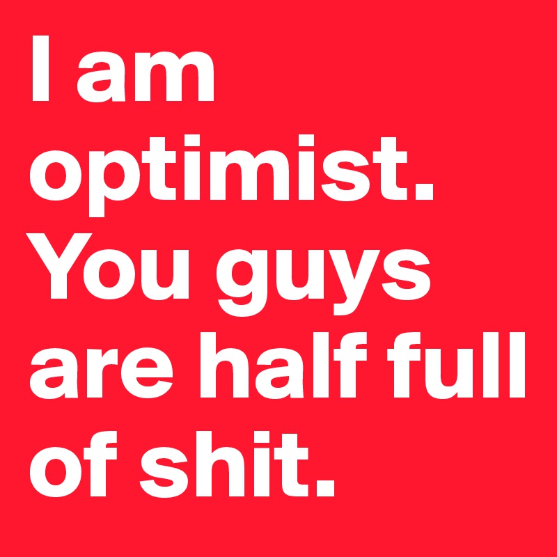I am optimist. 
You guys are half full of shit. 