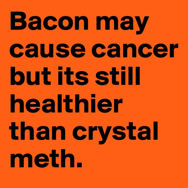 Bacon may cause cancer but its still healthier than crystal meth. 