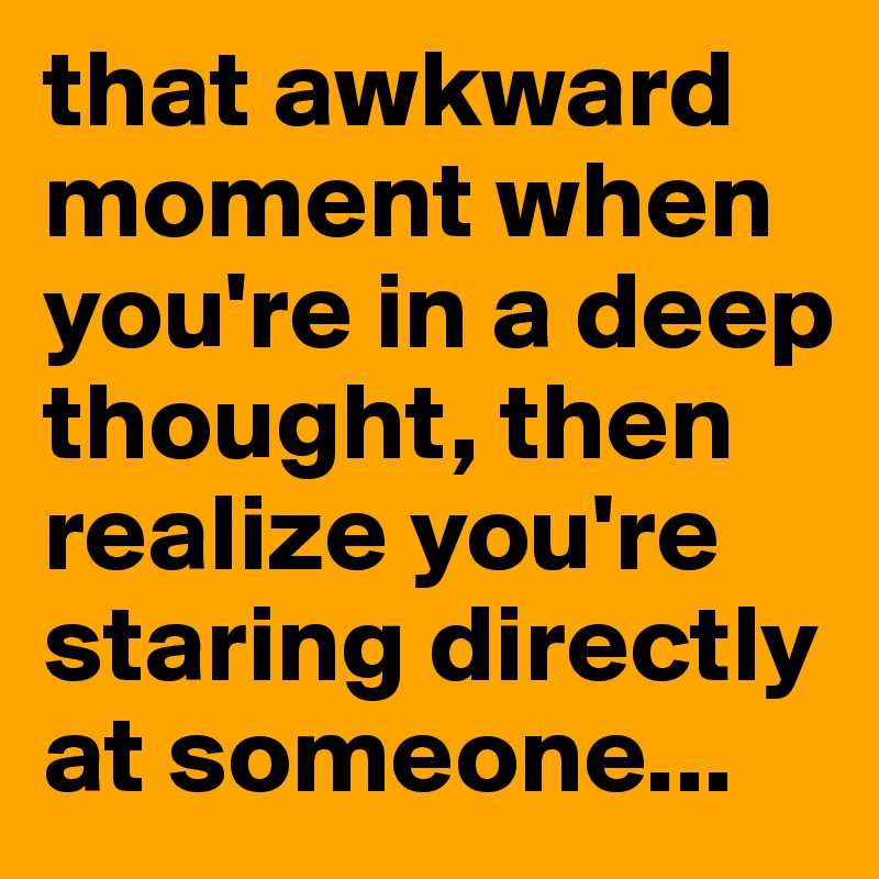 that awkward moment when you're in a deep thought, then realize you're staring directly at someone...