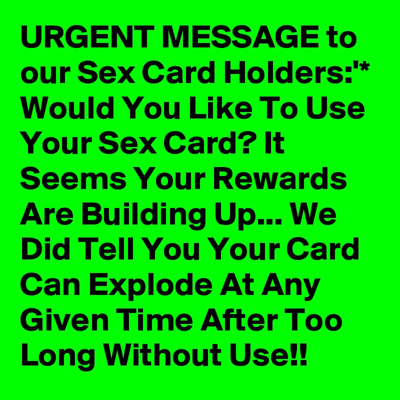 URGENT MESSAGE to our Sex Card Holders:'*
Would You Like To Use Your Sex Card? It Seems Your Rewards Are Building Up... We Did Tell You Your Card Can Explode At Any Given Time After Too Long Without Use!!