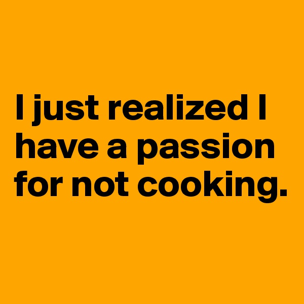 

I just realized I have a passion for not cooking.

