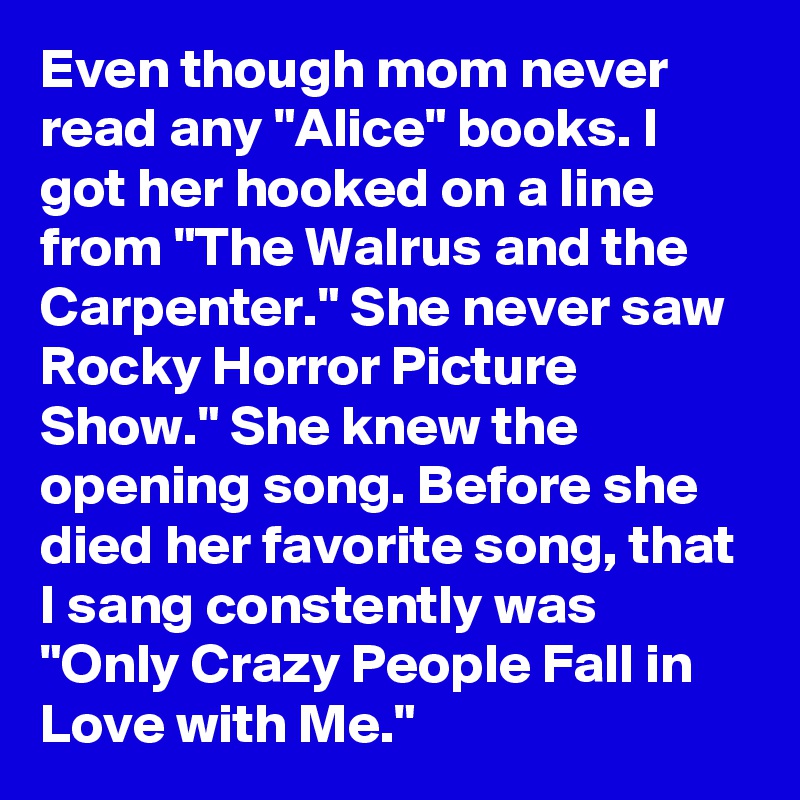 Even though mom never read any "Alice" books. I got her hooked on a line from "The Walrus and the Carpenter." She never saw Rocky Horror Picture Show." She knew the opening song. Before she died her favorite song, that I sang constently was "Only Crazy People Fall in Love with Me."