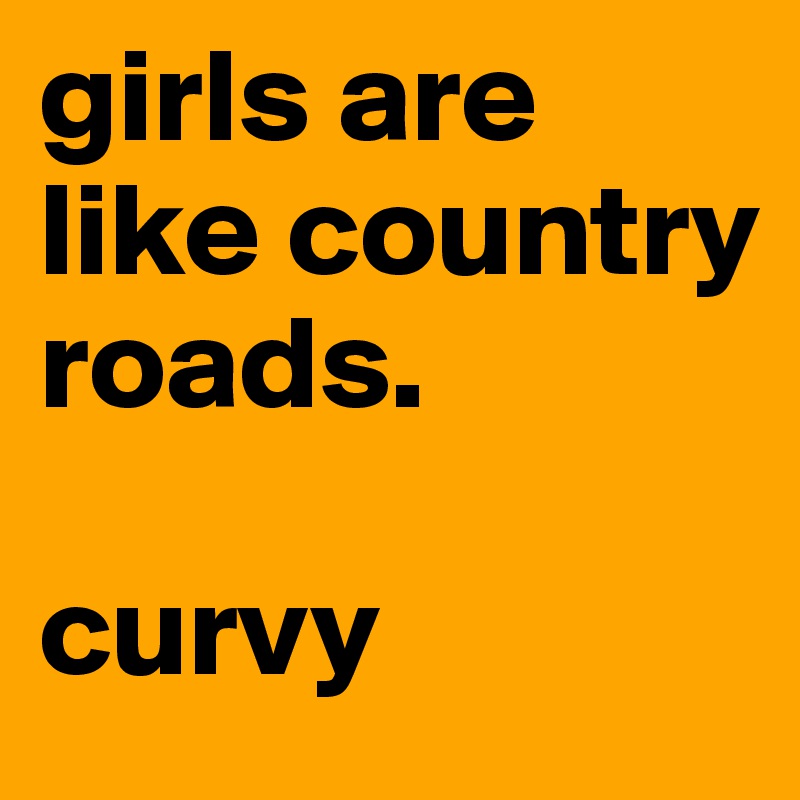 girls are like country roads.

curvy