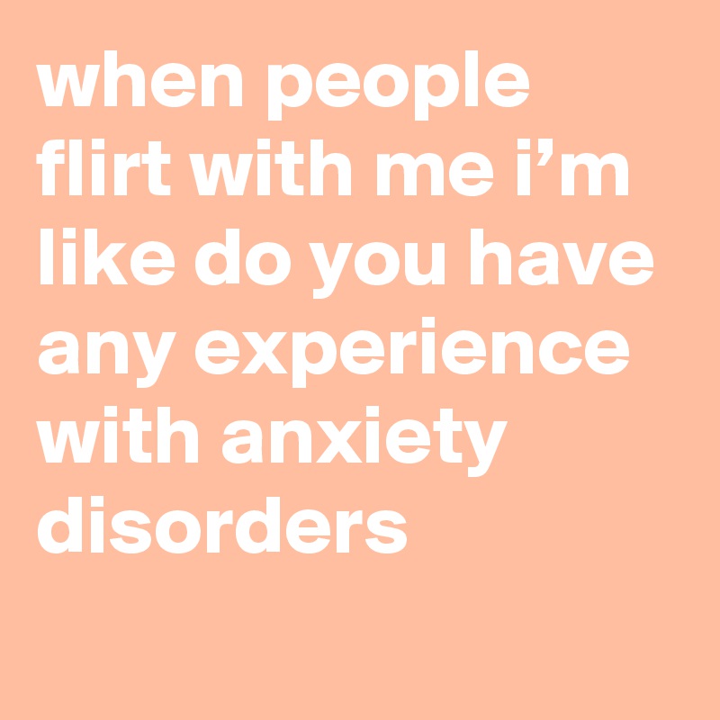 when people flirt with me i’m like do you have any experience with anxiety disorders
