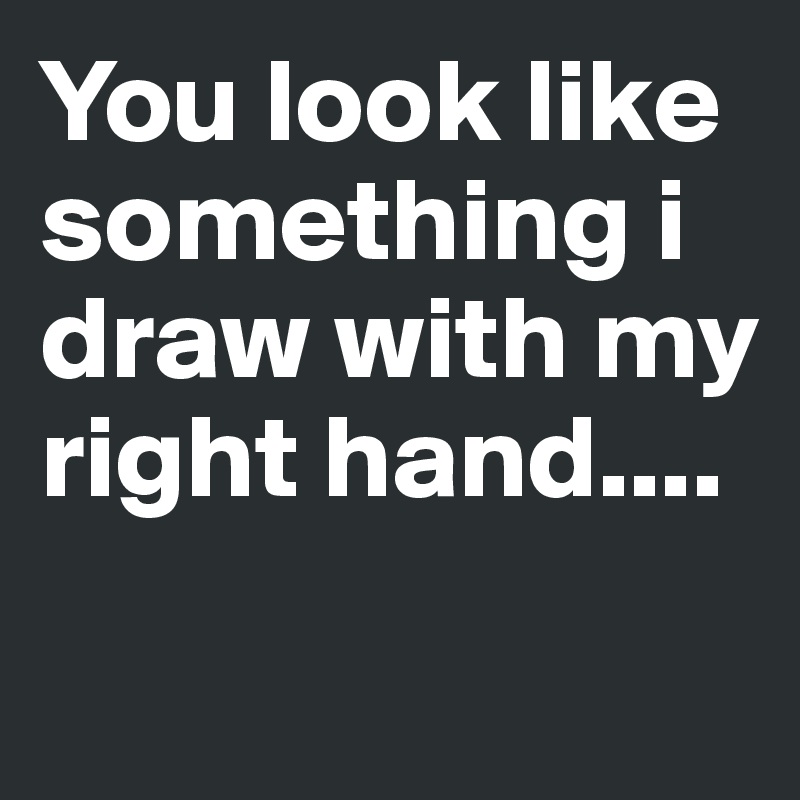 You look like something i draw with my right hand....
