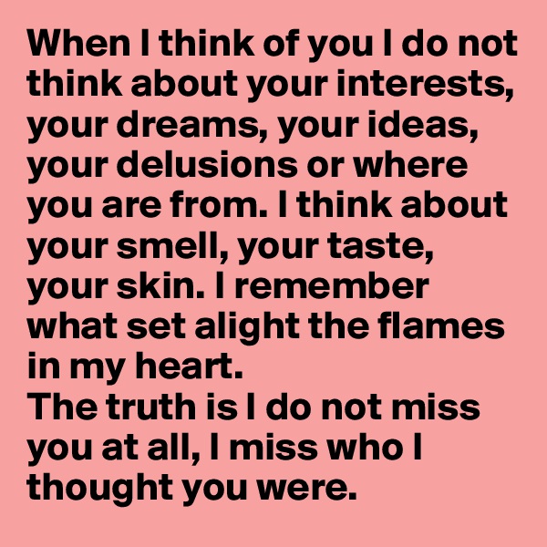 When I think of you I do not think about your interests, your dreams, your ideas, your delusions or where you are from. I think about your smell, your taste, your skin. I remember what set alight the flames in my heart. 
The truth is I do not miss you at all, I miss who I thought you were. 