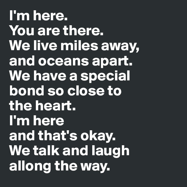 I'm here.
You are there. 
We live miles away, 
and oceans apart. 
We have a special 
bond so close to 
the heart. 
I'm here 
and that's okay. 
We talk and laugh 
allong the way.