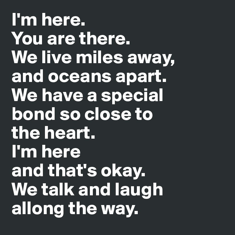 I'm here.
You are there. 
We live miles away, 
and oceans apart. 
We have a special 
bond so close to 
the heart. 
I'm here 
and that's okay. 
We talk and laugh 
allong the way.