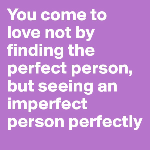 You come to love not by finding the perfect person, but seeing an imperfect person perfectly
