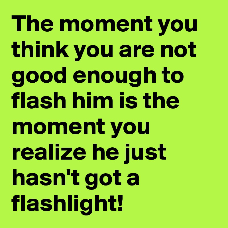 The moment you think you are not good enough to flash him is the moment you realize he just hasn't got a flashlight! 