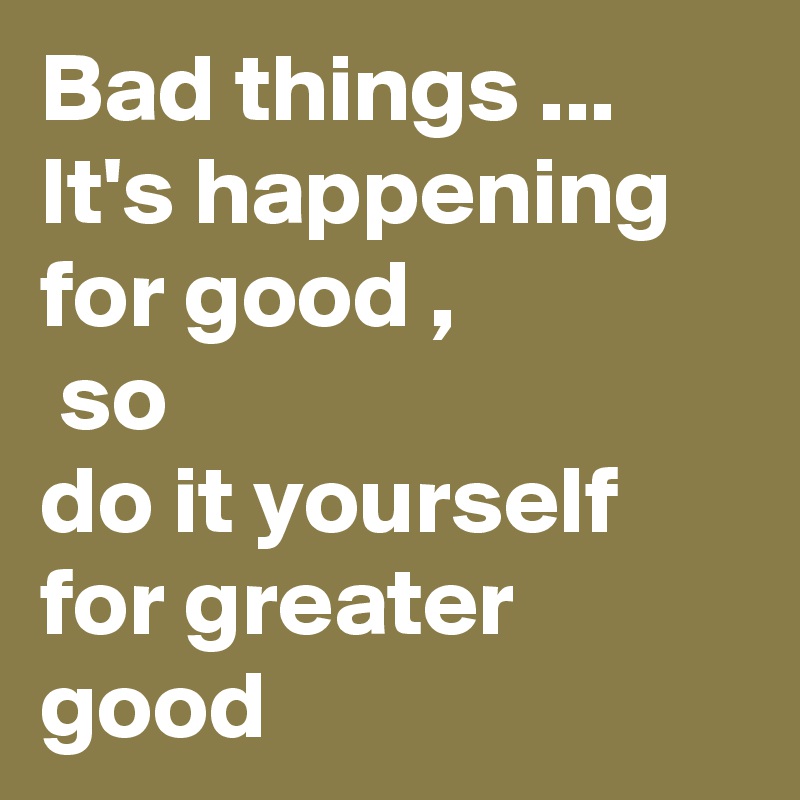 Bad things ... It's happening for good ,       
 so            
do it yourself for greater good 