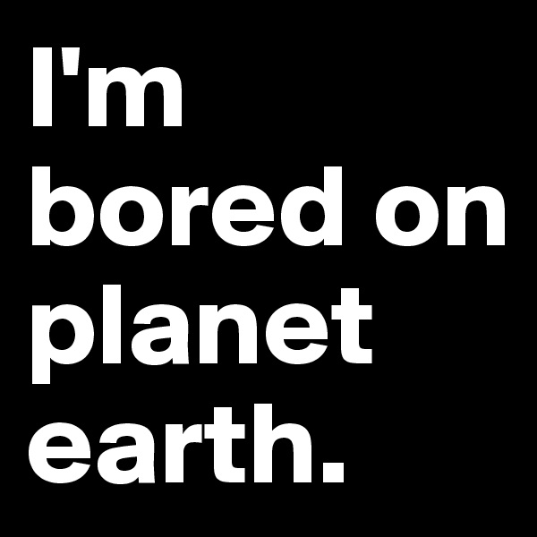 I'm bored on planet earth.