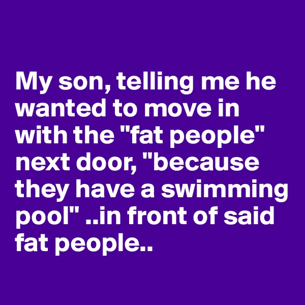 

My son, telling me he wanted to move in with the "fat people" next door, "because they have a swimming pool" ..in front of said fat people.. 