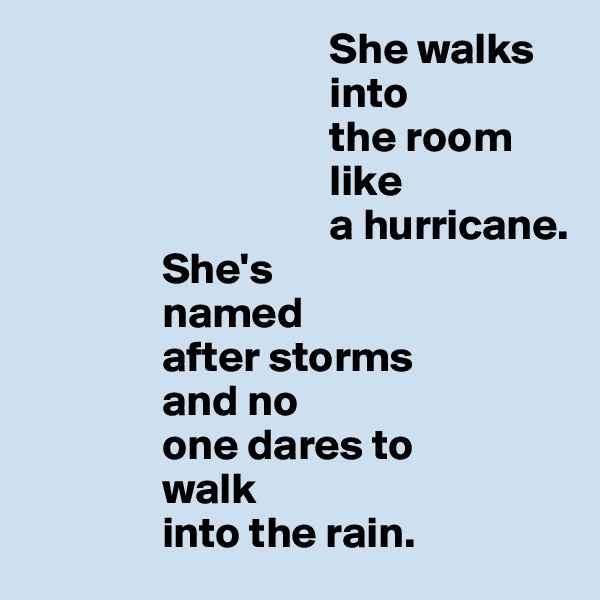                                   She walks
                                  into 
                                  the room 
                                  like 
                                  a hurricane. 
               She's 
               named 
               after storms 
               and no 
               one dares to 
               walk 
               into the rain.