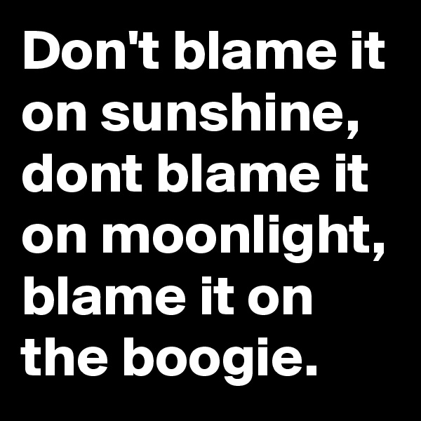 Don't blame it on sunshine, dont blame it on moonlight, blame it on the boogie.