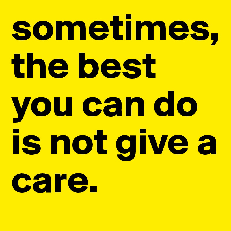 sometimes, 
the best you can do is not give a care. 