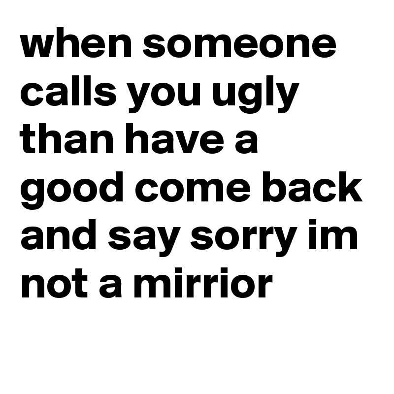 when someone calls you ugly than have a good come back and say sorry im not a mirrior
