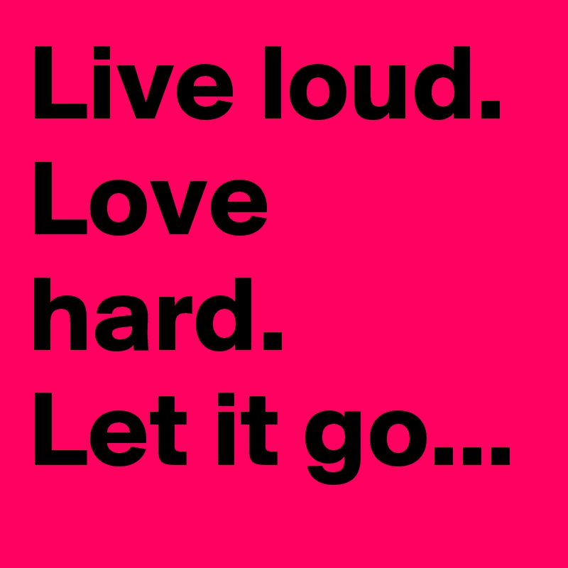 Live loud. Love hard. 
Let it go...