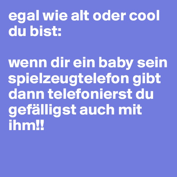 egal wie alt oder cool du bist:

wenn dir ein baby sein spielzeugtelefon gibt dann telefonierst du gefälligst auch mit ihm!!

