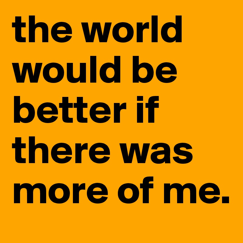 the world would be better if there was more of me.