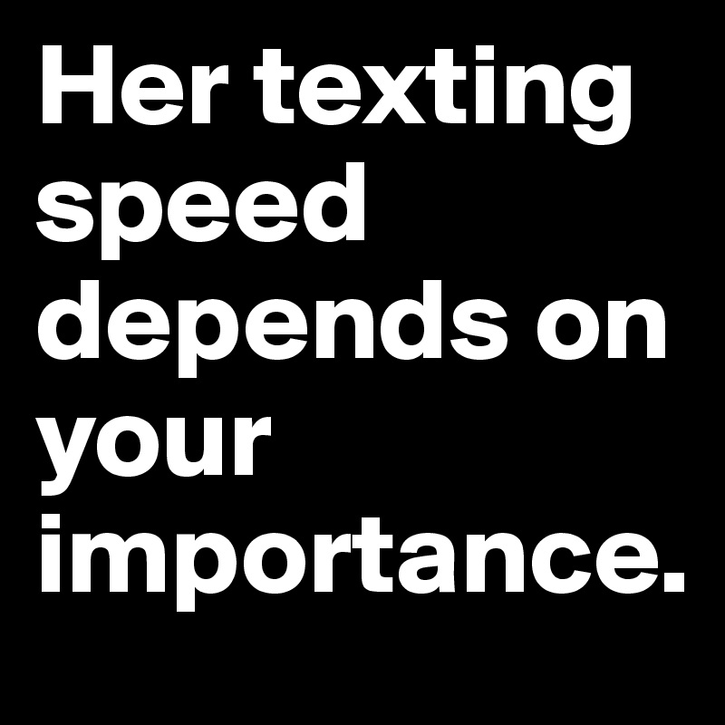 Her texting speed depends on your importance.