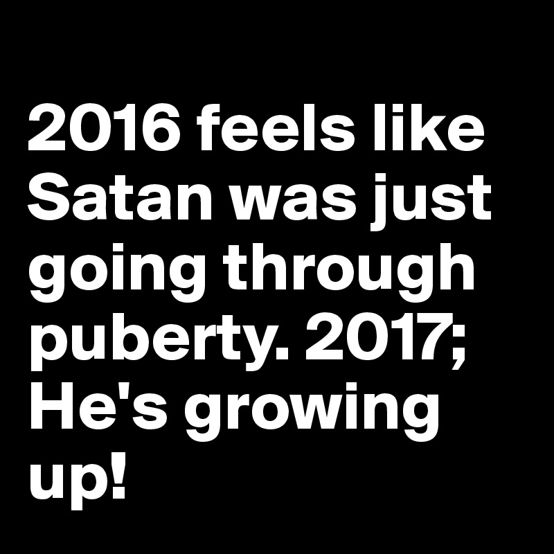 
2016 feels like Satan was just going through puberty. 2017; He's growing up! 