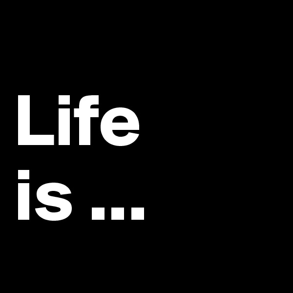 
Life is ...