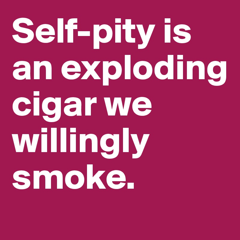 Self-pity is an exploding cigar we willingly smoke.