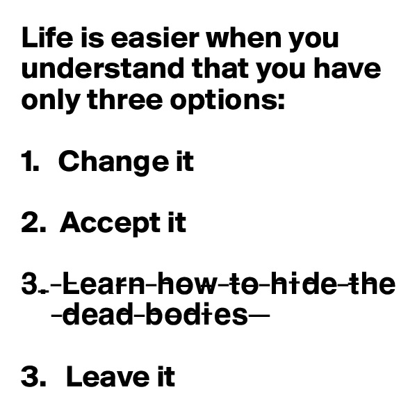 Life is easier when you understand that you have only three options:

1.   Change it

2.  Accept it 

3?.? ?L?e?a?r?n? ?h?o?w? ?t?o? ?h?i?d?e? ?t?h?e?
      ?d?e?a?d? ?b?o?d?i?e?s? ? ?

3.   Leave it