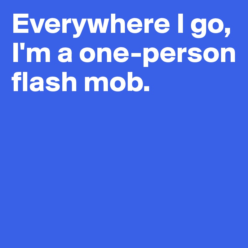 Everywhere I go, I'm a one-person flash mob.



