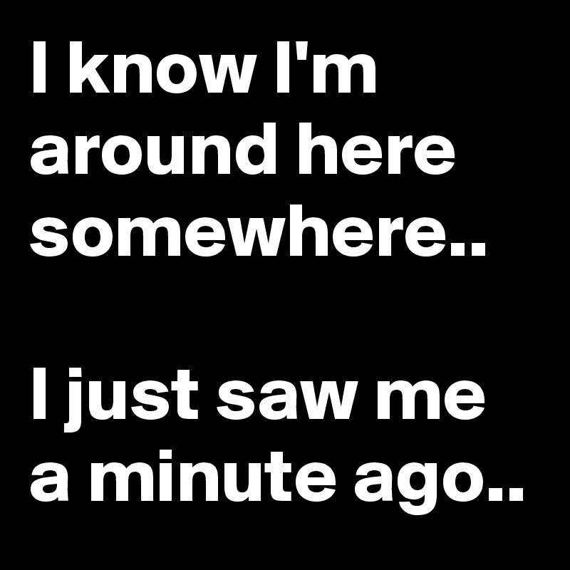 I know I'm around here somewhere..

I just saw me a minute ago..