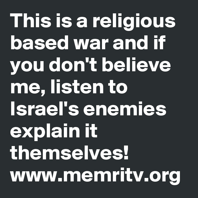 This is a religious based war and if you don't believe me, listen to Israel's enemies explain it themselves!
www.memritv.org