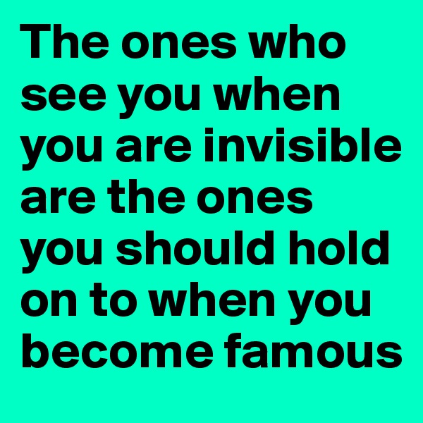 The ones who see you when you are invisible are the ones you should hold on to when you become famous