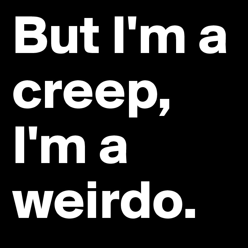 But I'm a creep, I'm a weirdo.